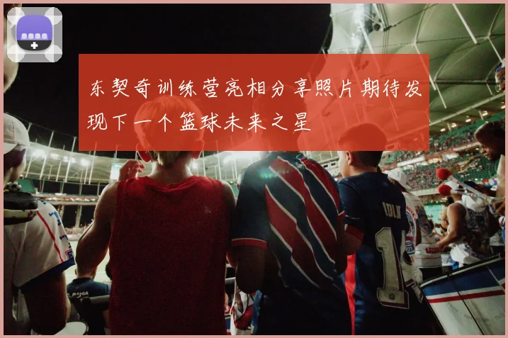 东契奇训练营亮相分享照片期待发现下一个篮球未来之星