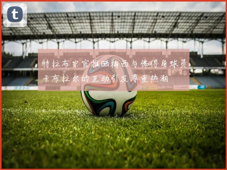 特拉布宗官推晒梅西与佛得角球员卡布拉尔的互动引发尊重热潮