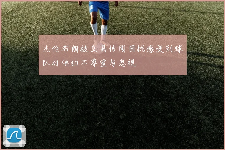 杰伦布朗被交易传闻困扰感受到球队对他的不尊重与忽视