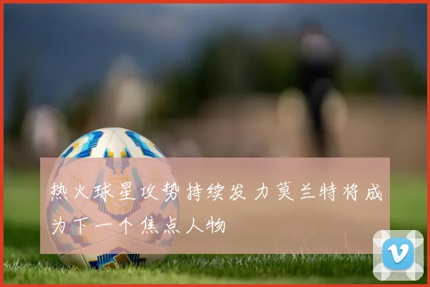 热火球星攻势持续发力莫兰特将成为下一个焦点人物