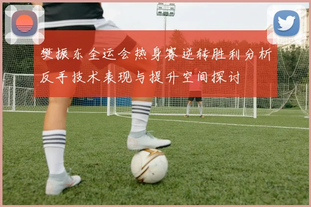 樊振东全运会热身赛逆转胜利分析反手技术表现与提升空间探讨