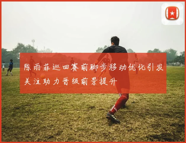陈雨菲巡回赛前脚步移动优化引发关注助力晋级前景提升
