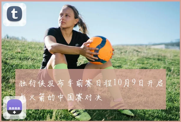 独行侠发布季前赛日程10月9日开启与火箭的中国赛对决