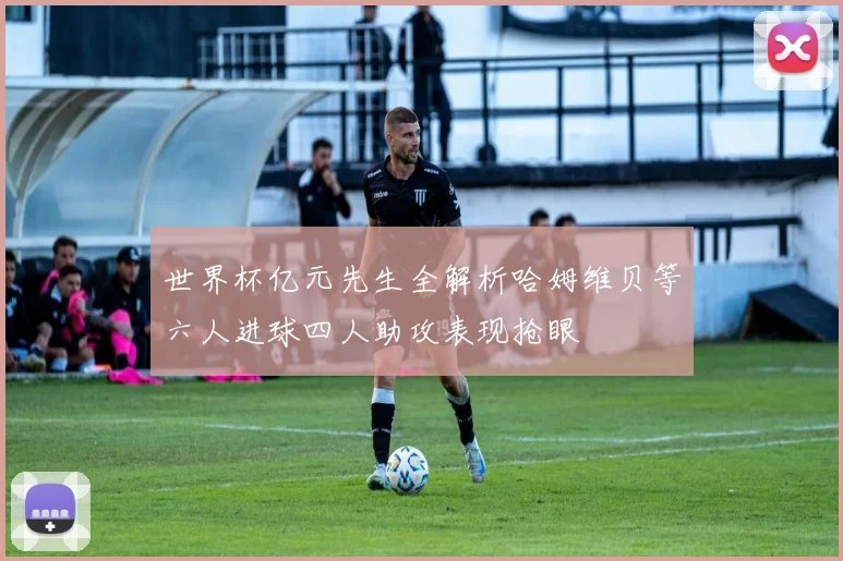 世界杯亿元先生全解析哈姆维贝等六人进球四人助攻表现抢眼