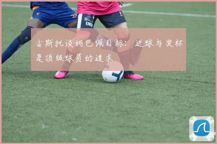 古斯托谈姆巴佩目标：进球与奖杯是顶级球员的追求