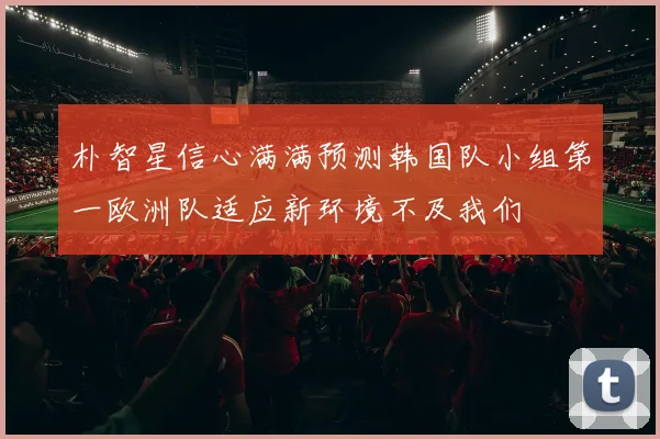 朴智星信心满满预测韩国队小组第一欧洲队适应新环境不及我们