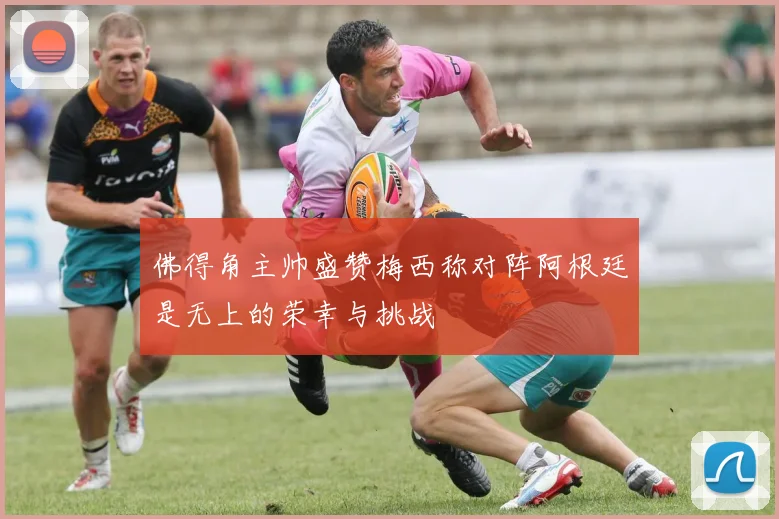 佛得角主帅盛赞梅西称对阵阿根廷是无上的荣幸与挑战