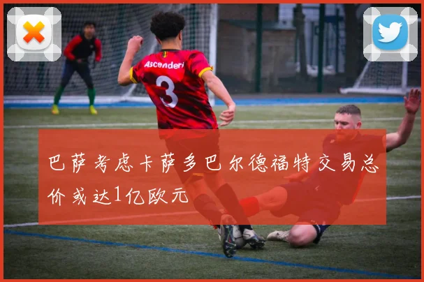巴萨考虑卡萨多巴尔德福特交易总价或达1亿欧元