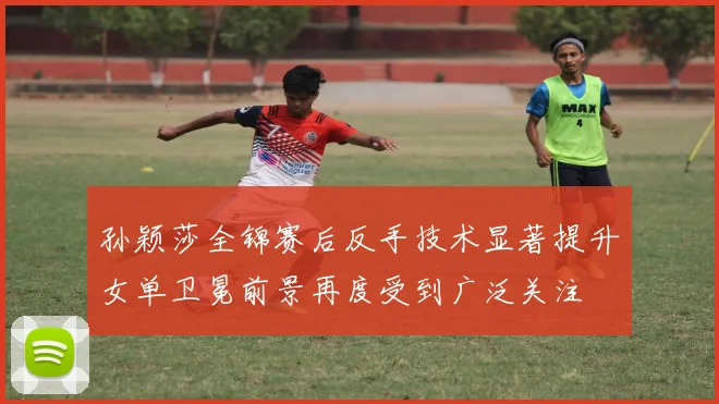 孙颖莎全锦赛后反手技术显著提升女单卫冕前景再度受到广泛关注