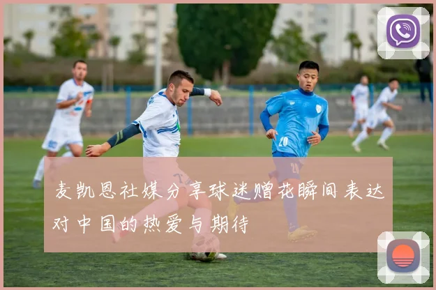 麦凯恩社媒分享球迷赠花瞬间表达对中国的热爱与期待