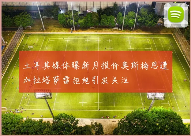 土耳其媒体曝新月报价奥斯梅恩遭加拉塔萨雷拒绝引发关注