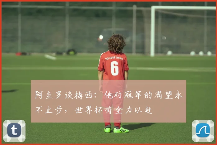 阿圭罗谈梅西：他对冠军的渴望永不止步，世界杯将全力以赴