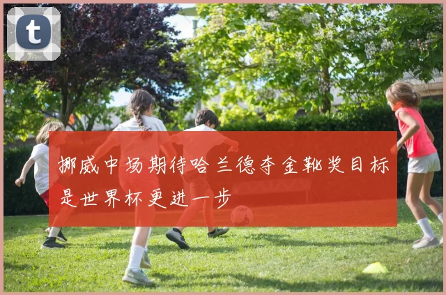 挪威中场期待哈兰德夺金靴奖目标是世界杯更进一步