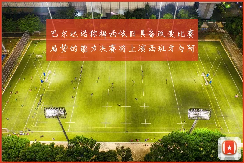 巴尔达诺称梅西依旧具备改变比赛局势的能力决赛将上演西班牙与阿根廷的对决
