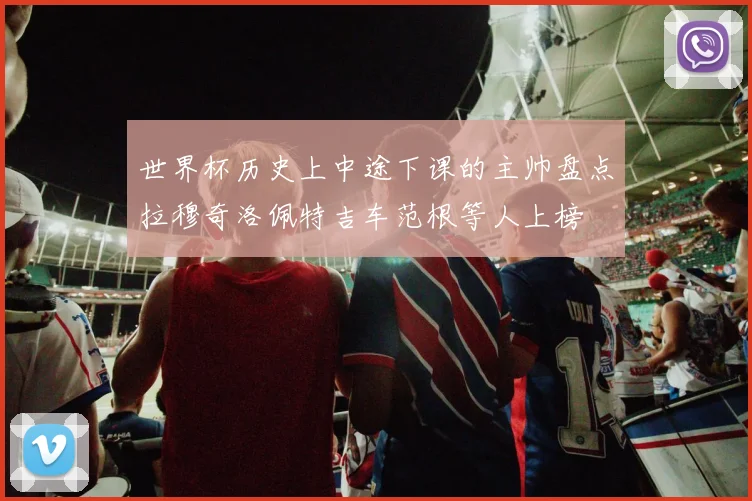世界杯历史上中途下课的主帅盘点拉穆奇洛佩特吉车范根等人上榜