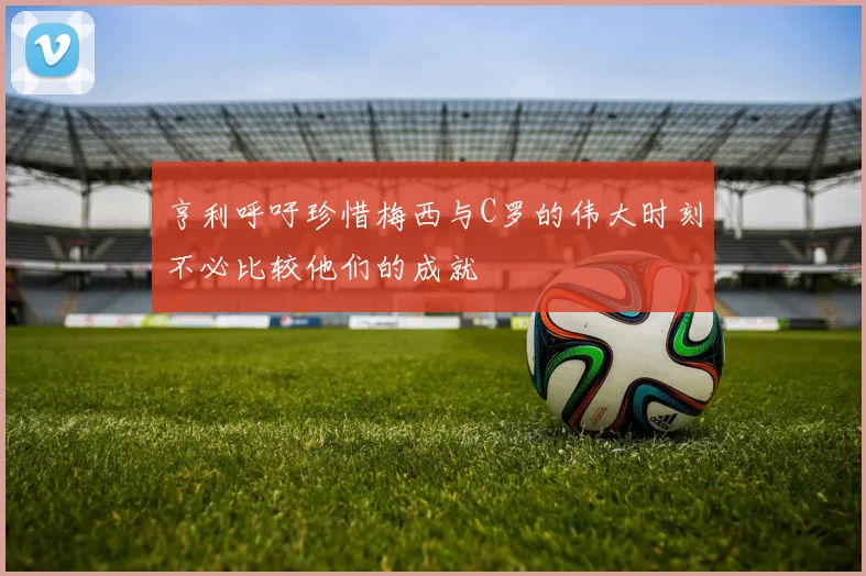 亨利呼吁珍惜梅西与C罗的伟大时刻不必比较他们的成就