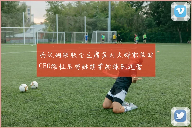 西汉姆联联合主席苏利文辞职临时CEO维拉尼将继续掌舵球队运营