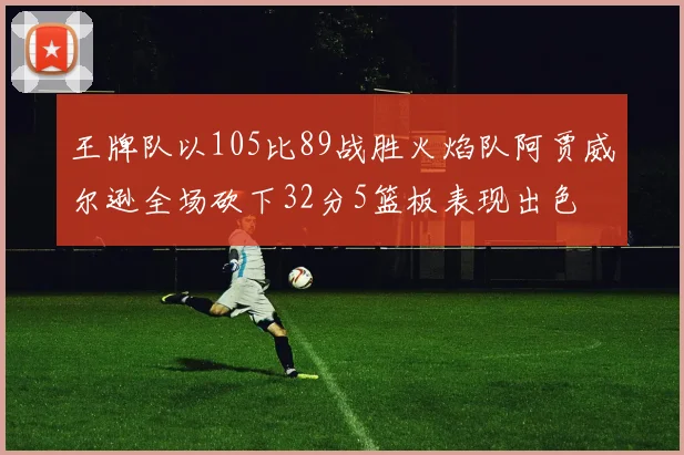 王牌队以105比89战胜火焰队阿贾威尔逊全场砍下32分5篮板表现出色