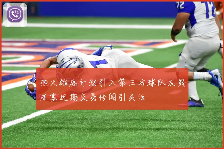 热火雄鹿计划引入第三方球队灰熊活塞近期交易传闻引关注
