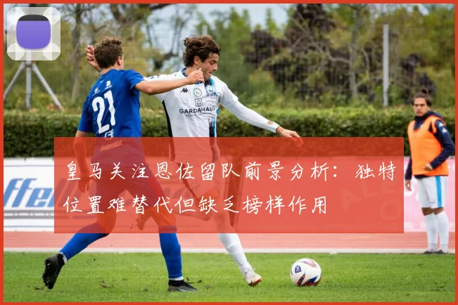 皇马关注恩佐留队前景分析：独特位置难替代但缺乏榜样作用