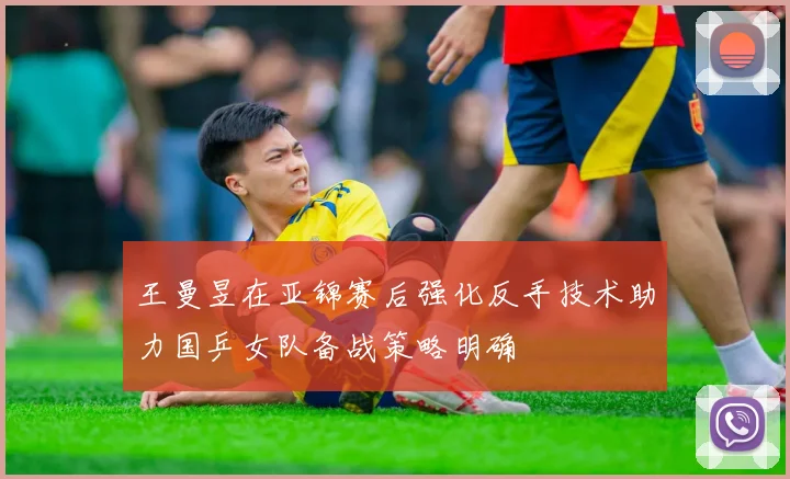 王曼昱在亚锦赛后强化反手技术助力国乒女队备战策略明确