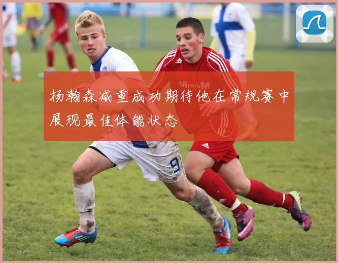 杨瀚森减重成功期待他在常规赛中展现最佳体能状态